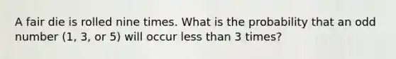 A fair die is rolled nine times. What is the probability that an odd number (1, 3, or 5) will occur less than 3 times?