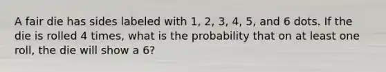 A fair die has sides labeled with 1, 2, 3, 4, 5, and 6 dots. If the die is rolled 4 times, what is the probability that on at least one roll, the die will show a 6?