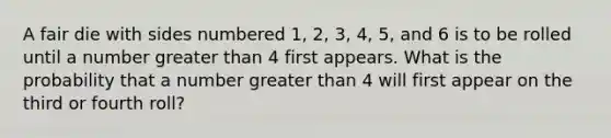 A fair die with sides numbered 1, 2, 3, 4, 5, and 6 is to be rolled until a number <a href='https://www.questionai.com/knowledge/ktgHnBD4o3-greater-than' class='anchor-knowledge'>greater than</a> 4 first appears. What is the probability that a number greater than 4 will first appear on the third or fourth roll?