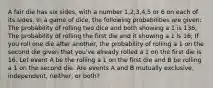 A fair die has six sides, with a number 1,2,3,4,5 or 6 on each of its sides. In a game of dice, the following probabilities are given: The probability of rolling two dice and both showing a 1 is 136; The probability of rolling the first die and it showing a 1 is 16; If you roll one die after another, the probability of rolling a 1 on the second die given that you've already rolled a 1 on the first die is 16. Let event A be the rolling a 1 on the first die and B be rolling a 1 on the second die. Are events A and B mutually exclusive, independent, neither, or both?