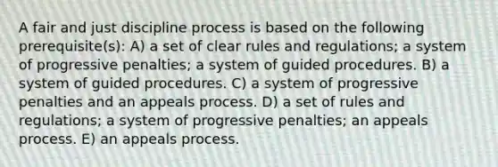 A fair and just discipline process is based on the following prerequisite(s): A) a set of clear rules and regulations; a system of progressive penalties; a system of guided procedures. B) a system of guided procedures. C) a system of progressive penalties and an appeals process. D) a set of rules and regulations; a system of progressive penalties; an appeals process. E) an appeals process.