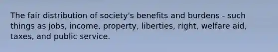 The fair distribution of society's benefits and burdens - such things as jobs, income, property, liberties, right, welfare aid, taxes, and public service.