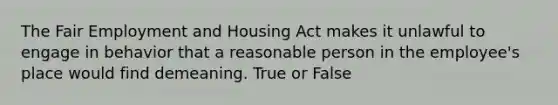 The Fair Employment and Housing Act makes it unlawful to engage in behavior that a reasonable person in the employee's place would find demeaning. True or False