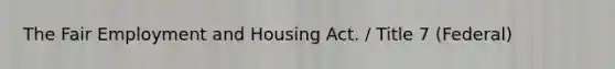 The Fair Employment and Housing Act. / Title 7 (Federal)