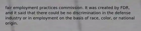 fair employment practices commission. It was created by FDR, and it said that there could be no discrimination in the defense industry or in employment on the basis of race, color, or national origin.