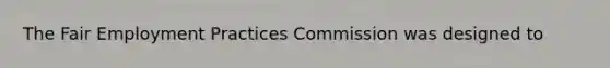 The Fair Employment Practices Commission was designed to