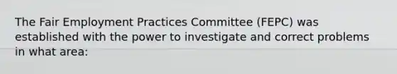 The Fair Employment Practices Committee (FEPC) was established with the power to investigate and correct problems in what area: