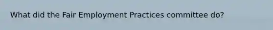 What did the Fair Employment Practices committee do?