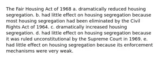 The Fair Housing Act of 1968 a. dramatically reduced housing segregation. b. had little effect on housing segregation because most housing segregation had been eliminated by the Civil Rights Act of 1964. c. dramatically increased housing segregation. d. had little effect on housing segregation because it was ruled unconstitutional by the Supreme Court in 1969. e. had little effect on housing segregation because its enforcement mechanisms were very weak.