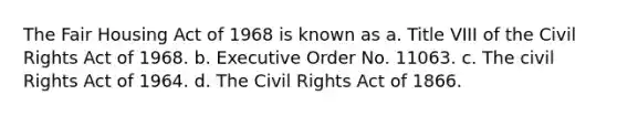 The Fair Housing Act of 1968 is known as a. Title VIII of the Civil Rights Act of 1968. b. Executive Order No. 11063. c. The civil Rights Act of 1964. d. The Civil Rights Act of 1866.