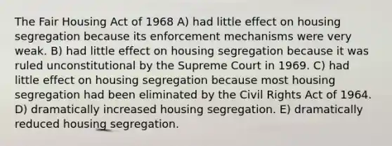 The Fair Housing Act of 1968 A) had little effect on housing segregation because its enforcement mechanisms were very weak. B) had little effect on housing segregation because it was ruled unconstitutional by the Supreme Court in 1969. C) had little effect on housing segregation because most housing segregation had been eliminated by the Civil Rights Act of 1964. D) dramatically increased housing segregation. E) dramatically reduced housing segregation.