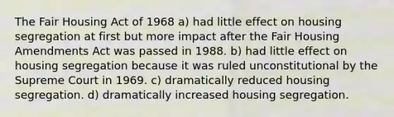 The Fair Housing Act of 1968 a) had little effect on housing segregation at first but more impact after the Fair Housing Amendments Act was passed in 1988. b) had little effect on housing segregation because it was ruled unconstitutional by the Supreme Court in 1969. c) dramatically reduced housing segregation. d) dramatically increased housing segregation.