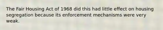 The Fair Housing Act of 1968 did this had little effect on housing segregation because its enforcement mechanisms were very weak.