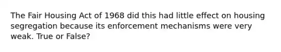 The Fair Housing Act of 1968 did this had little effect on housing segregation because its enforcement mechanisms were very weak. True or False?