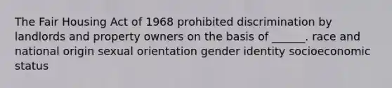 The Fair Housing Act of 1968 prohibited discrimination by landlords and property owners on the basis of ______. race and national origin sexual orientation gender identity socioeconomic status