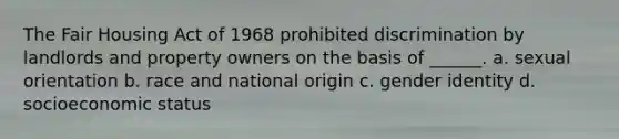 The Fair Housing Act of 1968 prohibited discrimination by landlords and property owners on the basis of ______. a. sexual orientation b. race and national origin c. gender identity d. socioeconomic status