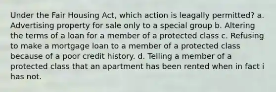 Under the Fair Housing Act, which action is leagally permitted? a. Advertising property for sale only to a special group b. Altering the terms of a loan for a member of a protected class c. Refusing to make a mortgage loan to a member of a protected class because of a poor credit history. d. Telling a member of a protected class that an apartment has been rented when in fact i has not.