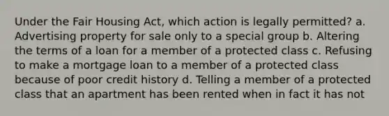 Under the Fair Housing Act, which action is legally permitted? a. Advertising property for sale only to a special group b. Altering the terms of a loan for a member of a protected class c. Refusing to make a mortgage loan to a member of a protected class because of poor credit history d. Telling a member of a protected class that an apartment has been rented when in fact it has not