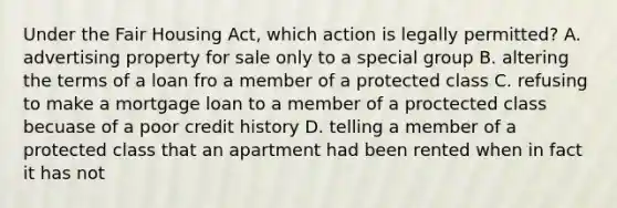 Under the Fair Housing Act, which action is legally permitted? A. advertising property for sale only to a special group B. altering the terms of a loan fro a member of a protected class C. refusing to make a mortgage loan to a member of a proctected class becuase of a poor credit history D. telling a member of a protected class that an apartment had been rented when in fact it has not