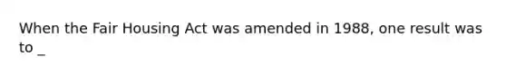 When the Fair Housing Act was amended in 1988, one result was to _