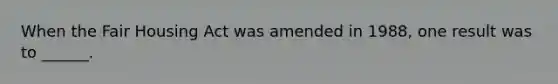 When the Fair Housing Act was amended in 1988, one result was to ______.