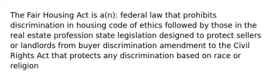 The Fair Housing Act is a(n): federal law that prohibits discrimination in housing code of ethics followed by those in the real estate profession state legislation designed to protect sellers or landlords from buyer discrimination amendment to the Civil Rights Act that protects any discrimination based on race or religion