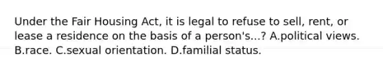 Under the Fair Housing Act, it is legal to refuse to sell, rent, or lease a residence on the basis of a person's...? A.political views. B.race. C.sexual orientation. D.familial status.