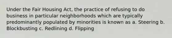 Under the Fair Housing Act, the practice of refusing to do business in particular neighborhoods which are typically predominantly populated by minorities is known as a. Steering b. Blockbusting c. Redlining d. Flipping