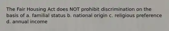 The Fair Housing Act does NOT prohibit discrimination on the basis of a. familial status b. national origin c. religious preference d. annual income