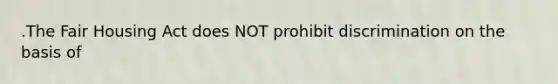 .The Fair Housing Act does NOT prohibit discrimination on the basis of