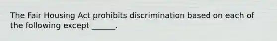 The Fair Housing Act prohibits discrimination based on each of the following except ______.