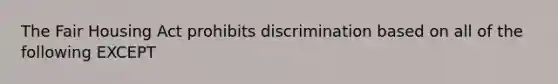 The Fair Housing Act prohibits discrimination based on all of the following EXCEPT