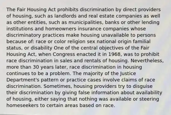 The Fair Housing Act prohibits discrimination by direct providers of housing, such as landlords and real estate companies as well as other entities, such as municipalities, banks or other lending institutions and homeowners insurance companies whose discriminatory practices make housing unavailable to persons because of: race or color religion sex national origin familial status, or disability One of the central objectives of the Fair Housing Act, when Congress enacted it in 1968, was to prohibit race discrimination in sales and rentals of housing. Nevertheless, more than 30 years later, race discrimination in housing continues to be a problem. The majority of the Justice Department's pattern or practice cases involve claims of race discrimination. Sometimes, housing providers try to disguise their discrimination by giving false information about availability of housing, either saying that nothing was available or steering homeseekers to certain areas based on race.