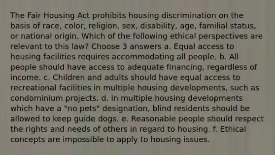 The Fair Housing Act prohibits housing discrimination on the basis of race, color, religion, sex, disability, age, familial status, or national origin. Which of the following ethical perspectives are relevant to this law? Choose 3 answers a. Equal access to housing facilities requires accommodating all people. b. All people should have access to adequate financing, regardless of income. c. Children and adults should have equal access to recreational facilities in multiple housing developments, such as condominium projects. d. In multiple housing developments which have a "no pets" designation, blind residents should be allowed to keep guide dogs. e. Reasonable people should respect the rights and needs of others in regard to housing. f. Ethical concepts are impossible to apply to housing issues.