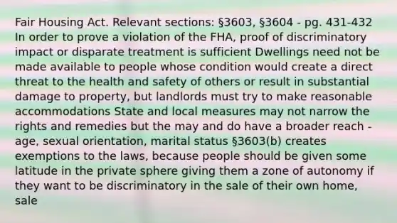 Fair Housing Act. Relevant sections: §3603, §3604 - pg. 431-432 In order to prove a violation of the FHA, proof of discriminatory impact or disparate treatment is sufficient Dwellings need not be made available to people whose condition would create a direct threat to the health and safety of others or result in substantial damage to property, but landlords must try to make reasonable accommodations State and local measures may not narrow the rights and remedies but the may and do have a broader reach - age, sexual orientation, marital status §3603(b) creates exemptions to the laws, because people should be given some latitude in the private sphere giving them a zone of autonomy if they want to be discriminatory in the sale of their own home, sale