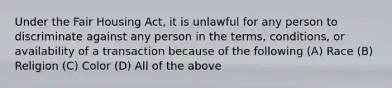 Under the Fair Housing Act, it is unlawful for any person to discriminate against any person in the terms, conditions, or availability of a transaction because of the following (A) Race (B) Religion (C) Color (D) All of the above