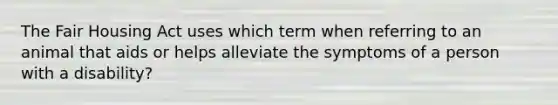 The Fair Housing Act uses which term when referring to an animal that aids or helps alleviate the symptoms of a person with a disability?