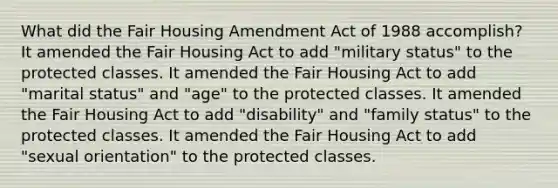 What did the Fair Housing Amendment Act of 1988 accomplish? It amended the Fair Housing Act to add "military status" to the protected classes. It amended the Fair Housing Act to add "marital status" and "age" to the protected classes. It amended the Fair Housing Act to add "disability" and "family status" to the protected classes. It amended the Fair Housing Act to add "sexual orientation" to the protected classes.