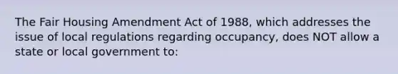 The Fair Housing Amendment Act of 1988, which addresses the issue of local regulations regarding occupancy, does NOT allow a state or local government to: