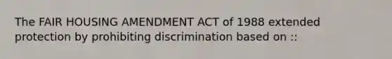 The FAIR HOUSING AMENDMENT ACT of 1988 extended protection by prohibiting discrimination based on ::