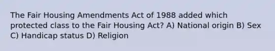 The Fair Housing Amendments Act of 1988 added which protected class to the Fair Housing Act? A) National origin B) Sex C) Handicap status D) Religion