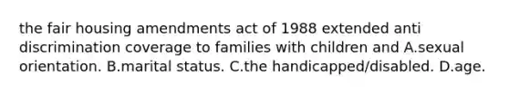 the fair housing amendments act of 1988 extended anti discrimination coverage to families with children and A.sexual orientation. B.marital status. C.the handicapped/disabled. D.age.