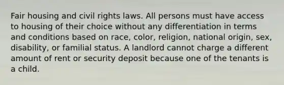 Fair housing and civil rights laws. All persons must have access to housing of their choice without any differentiation in terms and conditions based on race, color, religion, national origin, sex, disability, or familial status. A landlord cannot charge a different amount of rent or security deposit because one of the tenants is a child.