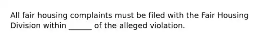 All fair housing complaints must be filed with the Fair Housing Division within ______ of the alleged violation.