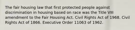 The fair housing law that first protected people against discrimination in housing based on race was the Title VIII amendment to the Fair Housing Act. Civil Rights Act of 1968. Civil Rights Act of 1866. Executive Order 11063 of 1962.