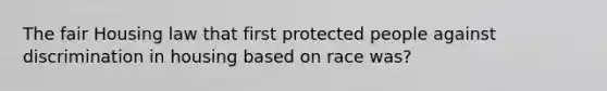 The fair Housing law that first protected people against discrimination in housing based on race was?