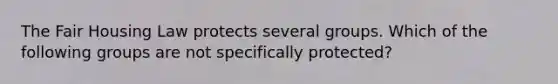 The Fair Housing Law protects several groups. Which of the following groups are not specifically protected?