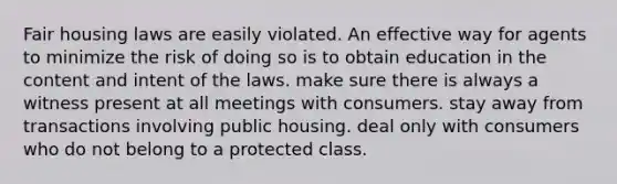 Fair housing laws are easily violated. An effective way for agents to minimize the risk of doing so is to obtain education in the content and intent of the laws. make sure there is always a witness present at all meetings with consumers. stay away from transactions involving public housing. deal only with consumers who do not belong to a protected class.