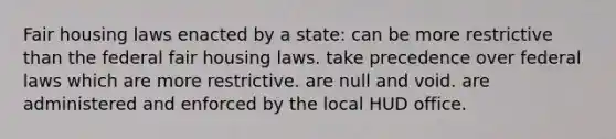 Fair housing laws enacted by a state: can be more restrictive than the federal fair housing laws. take precedence over federal laws which are more restrictive. are null and void. are administered and enforced by the local HUD office.