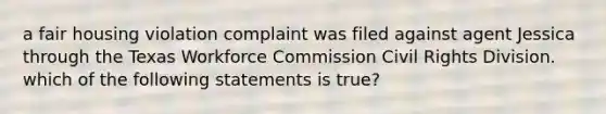 a fair housing violation complaint was filed against agent Jessica through the Texas Workforce Commission Civil Rights Division. which of the following statements is true?